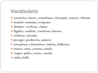 Vocabulario estentórea: fuerte, retumbante, detonante, sonoro, vibrante matinal: matutino, temprano ululante: vociferar, clamar lúgubre: sombrío, tenebroso, funesto cárdenas: moradas presagio: predicción, anuncio estrepitosa: estruendosa, ruidosa, bulliciosa trunca: corta, cernena, mutila exiguo: pobre, escaso, carente rutila, brilla 