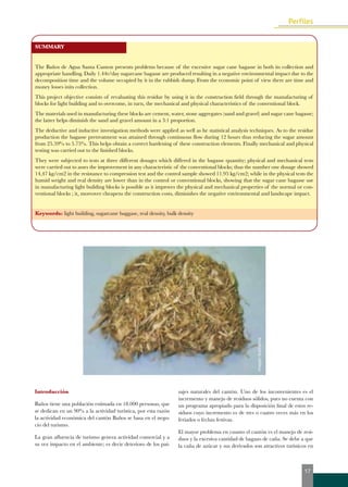 SUMMARY 
The Baños de Agua Santa Canton presents problems because of the excessive sugar cane bagasse in both its collection and 
appropriate handling. Daily 1.44t/day sugarcane bagasse are produced resulting in a negative environmental impact due to the 
decomposition time and the volume occupied by it in the rubbish dump. From the economic point of view there are time and 
money losses inits collection. 
This project objective consists of revaluating this residue by using it in the construction field through the manufacturing of 
blocks for light building and to overcome, in turn, the mechanical and physical characteristics of the conventional block. 
The materials used in manufacturing these blocks are cement, water, stone aggregates (sand and gravel) and sugar cane bagasse; 
the latter helps diminish the sand and gravel amount in a 3:1 proportion. 
The deductive and inductive investigation methods were applied as well as he statistical analysis techniques. As to the residue 
production the bagasse pretreatment was attained through continuous flow during 12 hours thus reducing the sugar amount 
from 25.59% to 5.75%. This helps obtain a correct hardening of these construction elements. Finally mechanical and physical 
testing was carried out to the finished blocks. 
They were subjected to tests at three different dosages which differed in the bagasse quantity; physical and mechanical tests 
were carried out to asses the improvement in any characteristic of the conventional blocks; thus the number one dosage showed 
14,47 kg/cm2 in the resistance to compression test and the control sample showed 11.95 kg/cm2; while in the physical tests the 
humid weight and real density are lower than in the control or conventional blocks, showing that the sugar cane bagasse use 
in manufacturing light building blocks is possible as it improves the physical and mechanical properties of the normal or con-ventional 
blocks ; it, moreover cheapens the construction costs, diminishes the negative environmental and landscape impact. 
Keywords: light building, sugarcane baggase, real density, bulk density 
Introducción 
Baños tiene una población estimada en 18.000 personas, que 
se dedican en un 90% a la actividad turística, por esta razón 
la actividad económica del cantón Baños se basa en el nego-cio 
del turismo. 
La gran afluencia de turismo genera actividad comercial y a 
su vez impacto en el ambiente; es decir deterioro de los pai-sajes 
imagen ilustrativa 
naturales del cantón. Uno de los inconvenientes es el 
incremento y manejo de residuos sólidos, pues no cuenta con 
un programa apropiado para la disposición final de estos re-siduos 
cuyo incremento es de tres o cuatro veces más en los 
feriados o fechas festivas. 
El mayor problema en cuanto el cantón es el manejo de resi-duos 
y la excesiva cantidad de bagazo de caña. Se debe a que 
la caña de azúcar y sus derivados son atractivos turísticos en 
17 
 