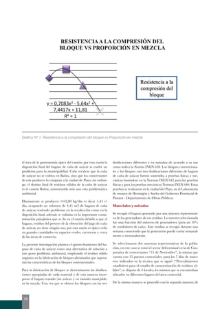 Gráfico Nº 1. Resistencia a la compresión del bloque vs Proporción en mezcla 
el área de la gastronomía típica del cantón; por esta razón la 
disposición final del bagazo de caña de azúcar se vuelve un 
problema para la municipalidad. Cabe recalcar que la caña 
de azúcar no se cultiva en Baños, sino que los comerciantes 
de este producto lo compran a la ciudad de Puyo; sin embar-go, 
el destino final de residuos sólidos de la caña de azúcar 
es el cantón Baños, aumentando más aun esta problemática 
ambiental. 
Diariamente se producen 1442,80 kg/día es decir 1,44 t/ 
día, ocupando un volumen de 4,41 m3 de bagazo de caña 
de azúcar, teniendo problemas en la recolección como en la 
disposición final; además se enfatiza en la importante conta-minación 
paisajística que se da en el cantón debido a que el 
bagazo, residuo del proceso de la obtención del jugo de caña 
de azúcar, no tiene ningún uso; por esta razón es típico verlo 
en grandes cantidades en espacios verdes, carreteras y cerca 
de las áreas de comercio. 
La presente investigación plantea el aprovechamiento del ba-gazo 
de caña de azúcar como una alternativa de solución a 
este grave problema ambiental, empleando el residuo sólido 
orgánico en la fabricación de bloques alivianados que supera-ran 
las características de los bloques convencionales. 
Para la fabricación de bloques se determinaron las dosifica-ciones 
apropiadas de cada material y de esta manera incor-porar 
el bagazo tratado (sin azúcar y en tamaño manejable) 
en la mezcla. Una vez que se obtuvo los bloques con las tres 
dosificaciones diferentes y en tamaños de acuerdo a su uso 
como indica la Norma INEN 638. Los bloques convenciona-les 
y los bloques con tres dosificaciones diferentes de bagazo 
de caña de azúcar fueron sometidos a pruebas físicas y me-cánicas 
basándose en la Normas INEN 642 para las pruebas 
físicas y para las pruebas mecánicas Normas INEN 640. Estas 
pruebas se realizaron en la ciudad del Puyo, en el Laboratorio 
de ensayos de Hormigón y Suelos del Gobierno Provincial de 
Pastaza - Departamento de Obras Públicas. 
Materiales y métodos 
Se recogió el bagazo generado por una muestra representati-va 
de los generadores de ese residuo. La muestra seleccionada 
fue una fracción del universo de generadores (para un 10% 
de vendedores de caña). Este residuo se recogió durante una 
semana conociendo que la generación puede variar semanal-mente 
o mensualmente. 
Se seleccionaron dos muestras representativas de la pobla-ción, 
en este caso se tomó el sector del terminal en la de Coo-perativa 
de comerciantes “15 de Noviembre”, la misma que 
cuenta con 15 puestos comerciales, para los 7 días de mues-treo 
indicados en la técnica que se siguió (“Procedimientos 
estadísticos para el estudio de caracterización de residuos só-lidos”) 
se dispuso de 6 locales, los mismos que se encontraban 
ubicados en diferentes lugares del área comercial. 
De la misma manera se procedió con la segunda muestra de 
18 
 