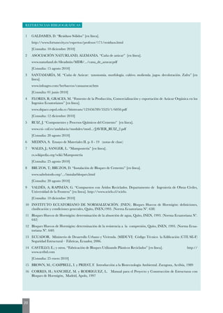 REFERENCIAS BIBLIOGRÁFICAS 
1 GALDAMES, D. “Residuos Sólidos” [en línea]. 
http://www.fortunecity.es/expertos/profesor/171/residuos.html 
[Consulta: 10 diciembre 2010] 
2 ASOCIACIÓN NATURLAND, ALEMANIA. “Caña de azúcar” [en línea]. 
www.naturland.de/fileadmin/MDB/.../cana_de_azucar.pdf 
[Consulta: 15 agosto 2010] 
3 SANTAMARÍA, M. “Caña de Azúcar: taxonomía. morfología. cultivo. molienda. jugos. decoloración. Zafra” [en 
línea]. 
www.infoagro.com/herbaceos/canaazucar.htm 
[Consulta: 01 junio 2010] 
4 FLORES, R; GRACES, M. “Fomento de la Producción, Comercialización y exportación de Azúcar Orgánica en los 
Ingenios Ecuatorianos” [en línea]. 
www.dspace.espol.edu.ec/bitstream/123456789/3523/1/6050.pdf 
[Consulta: 12 diciembre 2010] 
5 RUIZ, J. “Componentes y Procesos Químicos del Cemento” [en línea]. 
www.csi- csif.es/andalucia/modules/mod.../JAVIER_RUIZ_2.pdf 
[Consulta: 20 agosto 2010] 
6 MEDINA, S. Ensayo de Materiales II. p. 8 - 19 (notas de clase) 
7 WALES, J.; SANGER, L. “Mampostería” [en línea]. 
es.wikipedia.org/wiki/Mampostería 
[Consulta: 25 agosto 2010] 
8 BRUZOS, T.; BRUZOS, D. “Instalación de Bloques de Cemento” [en línea]. 
www.sabelotodo.org/.../instalarbloques.html 
[Consulta: 20 agosto 2010] 
9 VALDÉS, A; RAPIMÁN, G. “Compuestos con Áridos Reciclados. Departamento de Ingeniería de Obras Civiles, 
Universidad de la Frontera” [en línea]. http://www.scielo.cl/scielo. 
[Consulta: 10 diciembre 2010] 
10 INSTITUTO ECUATORIANO DE NORMALIZACIÓN. (INEN). Bloques Huecos de Hormigón: definiciones, 
clasificación y condiciones generales, Quito, INEN,1993. (Norma Ecuatoriana Nº. 638) 
11 Bloques Huecos de Hormigón: determinación de la absorción de agua, Quito, INEN, 1993. (Norma Ecuatoriana Nº. 
642) 
12 Bloques Huecos de Hormigón: determinación de la resistencia a la compresión, Quito, INEN, 1993. (Norma Ecua-toriana 
Nº. 640) 
13 ECUADOR. Ministerio de Desarrollo Urbano y Vivienda. (MIDUVI) Código Técnico la Edificación (CTE SE-F) 
Seguridad Estructural – Fábricas, Ecuador, 2006. 
14 CASTILLO, E.; y otros. “Fabricación de Bloques Utilizando Plásticos Reciclados” [en línea]. http:// 
www.scribd.com 
[Consulta: 25 enero 2010] 
15 BROWN, M.; CAMPBELL, I. y PRIEST, F. Introducción a la Biotecnología Ambiental. Zaragoza, Acribia, 1989 
16 CORRES, H.; SANCHEZ, M. y RODRIGUEZ, L. Manual para el Proyecto y Construcción de Estructuras con 
Bloques de Hormigón, Madrid, Apolo, 1997 
20 
