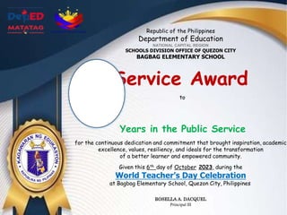 Republic of the Philippines
Department of Education
NATIONAL CAPITAL REGION
SCHOOLS DIVISION OFFICE OF QUEZON CITY
BAGBAG ELEMENTARY SCHOOL
Service Award
to
Years in the Public Service
for the continuous dedication and commitment that brought inspiration, academic
excellence, values, resiliency, and ideals for the transformation
of a better learner and empowered community.
Given this 6th day of October 2023, during the
World Teacher’s Day Celebration
at Bagbag Elementary School, Quezon City, Philippines
ROSELLA A. DACQUEL
Principal III
 