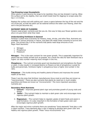21 | P a g e
Top-Dressing Large Houseplants
When plants in pots become too large to be repotted, they are top dressed in spring. Allow
the surface soil to dry slightly, then use small trowel (tool for digging) to scrape away the
top 1-1.5 inches.
Replace the surface soil with potting soil. Leave a space between the top of the soil and the
rim of the pot, so that the plant can be watered without the water over flowing, when the
soil in the pot becomes dry.
NUTRIENT NEED OF FLOWERS
Flowers need proper nutrients just like you do. One way to help your flower gardens come
alive is to give them what they need.
Understanding Fertilizers in General
Fertilizer is plant food (nutrients) for flowers, trees, shrubs, and other flora. Nutrients are
available in various amounts in nature, and plant life needs these nutrients to survive and
grow. The primary big 3 of the nutrients that plants need large amounts of are:
Major Plant Nutrients:
 Nitrogen
 Phosphorus
 Potassium
Nitrogen – This is the main nutrient for new green growth. This is especially important for
plants that are mostly all leaf such as grasses. As a result the ratio for lawn fertilizers has a
higher 1st ratio number meaning more nitrogen in the mix.
Phosphorus – This nutrient promotes good root development and strengthens the flower
or plant. It also results in increased blooms on flowers so lots of phosphorus is great for
bulbs and perennials. Fertilizers higher in phosphorus have a higher 2nd number in the
ratio.
Potassium – This builds strong and healthy plants & flowers and improves the overall
health of the flora.
These 3 are the ones that fertilizer manufacturers focus most on and they are known as
―macronutrients‖. There are also nutrients that plants do need but in much smaller
quantities and these are known as ―micronutrients‖. The more important secondary
nutrients are:
Secondary Plant Nutrients
1- Calcium – Improves general plant vigor and promotes growth of young roots and
shoots.
2- Sulfur – This nutrient helps to maintain a dark green color and encourages more
vigorous plant growth.
3- Magnesium – This nutrient helps to regulate uptake of plant foods and assist in
seed formation. It is also important in the formation of dark green color and
encourages vigorous plant growth.
After the major and minor nutrients there are sometimes ―trace elements‖ that play a role
in plant nutrition. Trace elements play a role in helping to develop dark green color and
healthy and vigorous plant growth. These ―trace micronutrients‖ are:
 