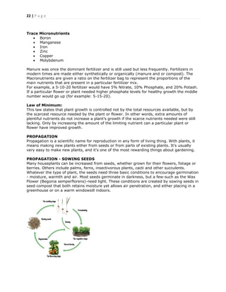 22 | P a g e
Trace Micronutrients
 Boron
 Manganese
 Iron
 Zinc
 Copper
 Molybdenum
Manure was once the dominant fertilizer and is still used but less frequently. Fertilizers in
modern times are made either synthetically or organically (manure and or compost). The
Macronutrients are given a ratio on the fertilizer bag to represent the proportions of the
main nutrients that are present in a particular fertilizer mix.
For example, a 5-10-20 fertilizer would have 5% Nitrate, 10% Phosphate, and 20% Potash.
If a particular flower or plant needed higher phosphate levels for healthy growth the middle
number would go up (for example: 5-15-20).
Law of Minimum:
This law states that plant growth is controlled not by the total resources available, but by
the scarcest resource needed by the plant or flower. In other words, extra amounts of
plentiful nutrients do not increase a plant’s growth if the scarce nutrients needed were still
lacking. Only by increasing the amount of the limiting nutrient can a particular plant or
flower have improved growth.
PROPAGATION
Propagation is a scientific name for reproduction in any form of living thing. With plants, it
means making new plants either from seeds or from parts of existing plants. It's usually
very easy to make new plants, and it's one of the most rewarding things about gardening.
PROPAGATION - SOWING SEEDS
Many houseplants can be increased from seeds, whether grown for their flowers, foliage or
berries. Others include palms, ferns, insectivorous plants, cacti and other succulents.
Whatever the type of plant, the seeds need three basic conditions to encourage germination
- moisture, warmth and air. Most seeds germinate in darkness, but a few-such as the Wax
Flower (Begonia semperflorens)-need light. These conditions are created by sowing seeds in
seed compost that both retains moisture yet allows air penetration, and either placing in a
greenhouse or on a warm windowsill indoors.
 