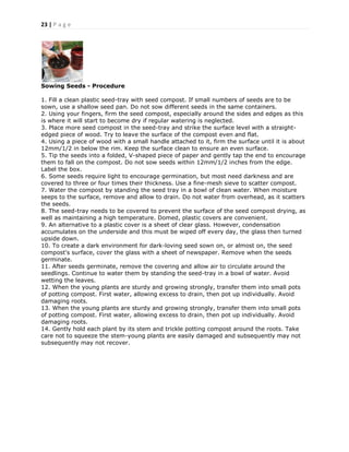 23 | P a g e
Sowing Seeds - Procedure
1. Fill a clean plastic seed-tray with seed compost. If small numbers of seeds are to be
sown, use a shallow seed pan. Do not sow different seeds in the same containers.
2. Using your fingers, firm the seed compost, especially around the sides and edges as this
is where it will start to become dry if regular watering is neglected.
3. Place more seed compost in the seed-tray and strike the surface level with a straight-
edged piece of wood. Try to leave the surface of the compost even and flat.
4. Using a piece of wood with a small handle attached to it, firm the surface until it is about
12mm/1/2 in below the rim. Keep the surface clean to ensure an even surface.
5. Tip the seeds into a folded, V-shaped piece of paper and gently tap the end to encourage
them to fall on the compost. Do not sow seeds within 12mm/1/2 inches from the edge.
Label the box.
6. Some seeds require light to encourage germination, but most need darkness and are
covered to three or four times their thickness. Use a fine-mesh sieve to scatter compost.
7. Water the compost by standing the seed tray in a bowl of clean water. When moisture
seeps to the surface, remove and allow to drain. Do not water from overhead, as it scatters
the seeds.
8. The seed-tray needs to be covered to prevent the surface of the seed compost drying, as
well as maintaining a high temperature. Domed, plastic covers are convenient.
9. An alternative to a plastic cover is a sheet of clear glass. However, condensation
accumulates on the underside and this must be wiped off every day, the glass then turned
upside down.
10. To create a dark environment for dark-loving seed sown on, or almost on, the seed
compost's surface, cover the glass with a sheet of newspaper. Remove when the seeds
germinate.
11. After seeds germinate, remove the covering and allow air to circulate around the
seedlings. Continue to water them by standing the seed-tray in a bowl of water. Avoid
wetting the leaves.
12. When the young plants are sturdy and growing strongly, transfer them into small pots
of potting compost. First water, allowing excess to drain, then pot up individually. Avoid
damaging roots.
13. When the young plants are sturdy and growing strongly, transfer them into small pots
of potting compost. First water, allowing excess to drain, then pot up individually. Avoid
damaging roots.
14. Gently hold each plant by its stem and trickle potting compost around the roots. Take
care not to squeeze the stem-young plants are easily damaged and subsequently may not
subsequently may not recover.
 