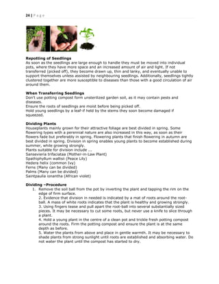 24 | P a g e
Repotting of Seedlings
As soon as the seedlings are large enough to handle they must be moved into individual
pots, where they have more space and an increased amount of air and light. If not
transferred (picked off), they become drawn up, thin and lanky, and eventually unable to
support themselves unless assisted by neighbouring seedlings. Additionally, seedlings tightly
clustered together are more susceptible to diseases than those with a good circulation of air
around them.
When Transferring Seedlings
Don't use potting compost form unsterilized garden soil, as it may contain pests and
diseases.
Ensure the roots of seedlings are moist before being picked off.
Hold young seedlings by a leaf-if held by the stems they soon become damaged if
squeezed.
Dividing Plants
Houseplants mainly grown for their attractive foliage are best divided in spring. Some
flowering types with a perennial nature are also increased in this way, as soon as their
flowers fade but preferably in spring. Flowering plants that finish flowering in autumn are
best divided in spring. Division in spring enables young plants to become established during
summer, while growing strongly.
Plants suitable for division include ...
Sansevieria trifaciataa (Mother-in-Law Plant)
Spathiphyllum wallisii (Peace Lily)
Hedera helix (common Ivy)
Ferns (Many can be divided)
Palms (Many can be divided)
Saintpaulia ionantha (African violet)
Dividing –Procedure
1. Remove the soil ball from the pot by inverting the plant and tapping the rim on the
edge of firm surface.
2. Evidence that division in needed is indicated by a mat of roots around the root-
ball. A mass of white roots indicates that the plant is healthy and growing strongly.
3. Using fingers tease and pull apart the root-ball into several substantially sized
pieces. It may be necessary to cut some roots, but never use a knife to slice through
a plant.
4. Hold a young plant in the centre of a clean pot and trickle fresh potting compost
around the roots. Firm the potting compost and ensure the plant is at the same
depth as before.
5. Water the plants from above and place in gentle warmth. It may be necessary to
shade plants from strong sunlight until roots are established and absorbing water. Do
not water the plant until the compost has started to dry.
 