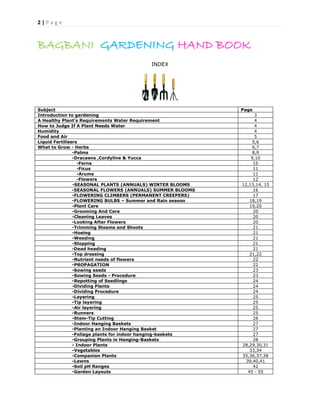 2 | P a g e
BAGBANI GARDENING HAND BOOK
INDEX
Subject Page
Introduction to gardening 3
A Healthy Plant’s Requirements Water Requirement 4
How to Judge If A Plant Needs Water 4
Humidity 4
Food and Air 5
Liquid Fertilisers 5,6
What to Grow - Herbs 6,7
-Palms 8,9
-Dracaens ,Cordyline & Yucca 9,10
-Ferns 10
-Ficus 11
-Arums 11
-Flowers 12
-SEASONAL PLANTS (ANNUALS) WINTER BLOOMS 12,13,14, 15
-SEASONAL FLOWERS (ANNUALS) SUMMER BLOOMS 16
-FLOWERING CLIMBERS (PERMANENT CREEPERS) 17
-FLOWERING BULBS – Summer and Rain season 18,19
-Plant Care 19,20
-Grooming And Care 20
-Cleaning Leaves 20
-Looking After Flowers 20
-Trimming Steams and Shoots 21
-Hoeing 21
-Weeding 21
-Stopping 21
-Dead heading 21
-Top dressing 21,22
-Nutrient needs of flowers 22
-PROPAGATION 22
-Sowing seeds 23
-Sowing Seeds - Procedure 23
-Repotting of Seedlings 24
-Dividing Plants 24
-Dividing Procedure 24
-Layering 25
-Tip layering 25
-Air layering 25
-Runners 25
-Stem-Tip Cutting 26
-Indoor Hanging Baskets 27
-Planting an Indoor Hanging Basket 27
-Foliage plants for indoor hanging-baskets 27
-Grouping Plants in Hanging-Baskets 28
- Indoor Plants 28,29,30,31
-Vegetables 33,34
-Companion Plants 35,36,37,38
-Lawns 39,40,41
-Soil pH Ranges 42
-Garden Layouts 45 - 55
 