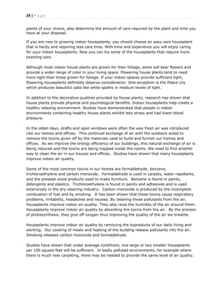 29 | P a g e
plants of your choice, also determine the amount of care required by the plant and time you
have at your disposal.
If you are new to growing indoor houseplants, you should choose an easy care houseplant
that is hardy and requiring less care time. With time and experience you will enjoy caring
for your indoor houseplants. Now you can try some of the houseplants that require more
exacting care.
Although most indoor house plants are grown for their foliage, some will bear flowers and
provide a wider range of color in your living space. Flowering house plants tend to need
more light than those grown for foliage. If your indoor spaces provide sufficient light,
flowering houseplants definitely deserve consideration. One exception is the Peace Lily
which produces beautiful calla like white spaths in medium levels of light.
In addition to the decorative qualities provided by house plants, research has shown that
house plants provide physical and psychological benefits. Indoor houseplants help create a
healthy relaxing environment. Studies have demonstrated that people in indoor
environments containing healthy house plants exhibit less stress and had lower blood
pressure.
In the olden days, drafts and open windows were often the way fresh air was introduced
into our homes and offices. This continual exchange of air with the outdoors acted to
remove the toxins given off by the materials used to build and furnish our homes and
offices. As we improve the energy efficiency of our buildings, this natural exchange of air is
being reduced and the toxins are being trapped inside the rooms. We need to find another
way to clean the air in our houses and offices. Studies have shown that many houseplants
improve indoor air quality.
Some of the most common toxins in our homes are formaldehyde, benzene,
trichloroethylene and carbon monoxide. Formaldehyde is used in carpets, water repellants,
and the pressed wood products used to make furniture. Benzene is found in paints,
detergents and plastics. Trichloroethylene is found in paints and adhesives and is used
extensively in the dry cleaning industry. Carbon monoxide is produced by the incomplete
combustion of fuel and by smoking. It has been shown that these toxins cause respiratory
problems, irritability, headaches and nausea. By cleaning these pollutants from the air,
houseplants improve indoor air quality. They also raise the humidity of the air around them.
Houseplants improve indoor air quality by absorbing the toxins from the air. By the process
of photosynthesis, they give off oxygen thus improving the quality of the air we breathe.
Houseplants improve indoor air quality by removing the byproducts of our daily living and
working. Our cooking of meals and heating of the building release pollutants into the air.
Smoking releases carbon monoxide and formaldehyde.
Studies have shown that under average conditions, one large or two smaller houseplants
per 100 square feet will be sufficient. In badly polluted environments, for example where
there is much new carpeting, more may be needed to provide the same level of air quality.
 