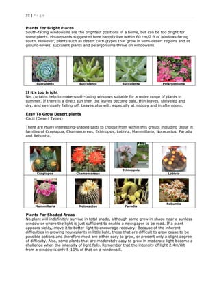 32 | P a g e
Plants For Bright Places
South-facing windowsills are the brightest positions in a home, but can be too bright for
some plants. Houseplants suggested here happily live within 60 cm/2 ft of windows facing
south. However, plants such as desert cacti (types that grow in semi-desert regions and at
ground-level); succulent plants and pelargoniums thrive on windowsills.
Succulents Succulents Succulents Pelargoniums
If it’s too bright
Net curtains help to make south-facing windows suitable for a wider range of plants in
summer. If there is a direct sun then the leaves become pale, thin leaves, shriveled and
dry, and eventually falling off. Leaves also wilt, especially at midday and in afternoons.
Easy To Grow Desert plants
Cacti (Desert Types)
There are many interesting-shaped cacti to choose from within this group, including those in
families of Ccopiapoa, Chamaecereus, Echinopsis, Lobivia, Mammillaria, Notocactus, Parodia
and Rebuntia.
Ccopiapoa Chamaecereus
Echinopsis
Lobivia
Mammillaria Notocactus Parodia
Rebuntia
Plants For Shaded Areas
No plant will indefinitely survive in total shade, although some grow in shade near a sunless
window or where the light is just sufficient to enable a newspaper to be read. If a plant
appears sickly, move it to better light to encourage recovery. Because of the inherent
difficulties in growing houseplants in little light, those that are difficult to grow cease to be
possible options and therefore most are either easy to grow, or present only a slight degree
of difficulty. Also, some plants that are moderately easy to grow in moderate light become a
challenge when the intensity of light falls. Remember that the intensity of light 2.4m/8ft
from a window is only 5-10% of that on a windowsill.
 