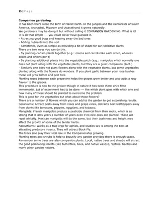 35 | P a g e
Companion gardening
It has been there since the Birth of Planet Earth. In the jungles and the rainforests of South
America, Arunachal, Mizoram and Uttarakhand it grows naturedly.
We gardeners may be doing it but without calling it COMPANION GARDENING. What is it?
It is all that simple --- you could never have guessed it.
- Attracting good bugs and keeping away the bad ones
- Adding nutrients into the soil
- Sometimes, even as simple as providing a bit of shade for sun sensitive plants
There are two ways you can do this.
- By planting certain plants together (e.g.: onions and carrots like each other, whereas
beans and onions don’t)
- By planting additional plants into the vegetable patch (e.g.: marigolds which normally one
does not plant along with the vegetable plants, but they are a great companion plant.)
- Similarly one does not plant flowers along with the vegetable plants, but some vegetables
planted along with the flowers do wonders. If you plant garlic between your rose bushes
these will grow better and pest free.
Planting roses between each grapevine helps the grapes grow better and also adds a rosy
flavour to the grapes.
This procedure is new to the grower though in nature it has been there since time
immemorial. Lot of experiment has to be done --- like which plant goes with which one and
how many of these should be planted to overcome the problem
This is good for the vegetables but what about those flowers?
There are a number of flowers which you can add to the garden to get astonishing results.
Geraniums: Attract pests away from roses and grape vines, distracts beet leafhoppers away
from plants like tomatoes, peppers, eggplant, and tobacco.
Marigolds: French marigolds produce a pesticide chemical from their roots, which is so
strong that it lasts years a number of years even if no new ones are planted. These will
repel whitefly. Mexican marigolds will do the same, but their bushiness and height may
affect the growth of some of the tender herbs.
Nasturtiums: Works as a trap crop for aphids, and studies say is among the best at
attracting predatory insects. They will attract Black Fly.
The trees also play their vital role in the Companionship growing.
Planting trees and shrubs is help to beautify any garden provided there is enough space.
Remember some trees are also companion plants. Local, native trees and shrubs will attract
the good pollinating insects (like butterflies, bees, and native wasps), reptiles, beetles and
many other garden helpers.
 