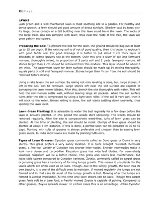 39 | P a g e
LAWNS
Lush green and a well-maintained lawn is most soothing site in a garden. For healthy and
dense growth, a lawn should get good amount of direct sunlight. Shadow cast by trees with
its large, dense canopy or a tall building near the lawn could harm the lawn. The roots of
the large trees also can compete with lawn; thus near the roots of the tree, the lawn will
grow patchy and sparse.
Preparing the Site: To prepare the bed for the lawn, the ground should be dug out at least
up to 15 cm depth. If the existing soil is of not of good quality, then it is better to replace it
with good fertile soil. For good drainage it is better to put about 3 cm thick layer of
brickbats or coarse gravely soil at the bottom. Over this give a layer of soil and farmyard
manure, thoroughly mixed, in proportion of 3 parts soil and 2 parts farmyard manure. All
stones larger than 2 cm should be removed from this mixture. This layer should be about 6
cm thick. The uppermost layer for lawn surface should be made up by mixing thoroughly,
equals parts of soil and farmyard manure. Stones larger than ½ cm from the soil should be
removed before mixing.
Using a rake levels the soil surface. By raking not only leveling is done, but, large stones, if
left in the soil, can be removed. Large stones left near the soil surface are capable of
damaging the lawn mower blades. After this, drench the site thoroughly with water. This will
help the soil-manure settle well, without leaving large air pockets. When the soil surface
turns drier the site is compressed by using a light lawn roller. If the soil is very wet, then it
will stick to the roller. Unless rolling is done, the soil starts settling down unevenly, thus
spoiling the lawn level.
Lawn Grass Planting: It is advisable to water the bed regularly for a few days before the
lawn is actually planted. In this period the weeds start sprouting. The weeds should be
removed regularly. After the site is comparatively weed-free, tufts of lawn grass can be
planted. At the time of planting, the soil should be moist. Clumps of lawn grass should be
planted at about 5 cm distance. If this is done, a perfect lawn can be prepared in 30 to 40
days. Planting with tufts of grasses is always preferable and cheaper than to sowing lawn
grass seeds. In India most lawns are made by planting tufts only.
Types of Lawn Grasses: Cynodon grass commonly called as Doob grass or Durva is very
sturdy. This grass prefers a very sunny location. It is quite drought resistant. Bermuda
grass, a fine-leaf variety of Cynodon has shorter inter-nodes. Shorter inter-nodes make it
look more dense and carpet-like. Paspalum grass has wide leaf blades. For semi-shady
locations Paspalum will be a better choice. This grass also needs less maintenance, but
looks little coarse compared to Cynodon varieties. Zoysia, commonly called as carpet grass
or jumping grass has a tendency of forming lumpy growth. This makes it unsuitable for the
lawns which are often used as sit outs. Though, due to the lumpy growth, the lawn has its
own beauty, it is one of the difficult ones to maintain. If mowed regularly the lumps are not
formed and in that case its asset of the lumpy growth is lost. Mowing after the lumps are
formed is almost impossible. At this time only lawn shears can be used. Though this carpet
grass feels soft to a bare foot, a freshly mowed Zoysia is capable of poking. Compared to
other grasses, Zoysia spreads slower. In certain cases this is an advantage. Unlike Cynodon
 