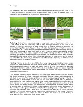 40 | P a g e
and Paspalum, this grass won't easily creep in to flowerbeds surrounding the lawn. If the
location of the lawn is shady or under a tree the best grass to plant is Neelgeri grass. It is
very hardy and grows even in locating with poor sun light.
Bermuda grass Cynodon grass Doob grass Paspalum grass
Zoysia grass Lawn Lawn sprinkler Lawns
Watering: Roots of lawn grasses do not grow very deep; most of the roots are within 10 to
15 cm depth of the soil cover only. That is why thorough drenching of the lawn in not
needed. In fact light sprinkling of water more often is a better method of watering the
lawns. Watering of the lawn should be done only after the top surface of the lawn seems to
be turning dry. In a sandy and well-drained soil and also in raised lawns watering should be
done more frequently. If watering is done in such a manner that the soil surface remains
excessively moist, then green, slippery moss starts growing on the soil surface. This
condition will certainly make the lawn grow sparse. For watering of lawns lawn sprinklers
are available. Alternately, a hose fitted with a rose also may be used. Lawns can be watered
any time of the day. However, it is better to water them in the morning, as in the evenings
normally one likes to relax on the lawn.
Mowing: Mowing of the lawn should be done very regularly; preferably, ones a week.
Allowing the lawn to grow tall and then cutting it very low may save the labour. If cut low,
the brownish-yellow patches of lower leaf blades come in to view. This makes the lawn look
unattractive. So never cut the lawns low. Mow them so that the carpet-like look is imparted.
Small patches of lawns can be cut by lawn shears. For uniform look bigger lawns must be
mowed with lawn mowers.
Lawn mowers are of two types. Wheel type and roller type. Wheel lawn mowers are cheaper
and lighter compared to a roller type of the same size. However, wheel type mowers tend to
get stuck in wet soil. This causes problems in monsoon. Advantage of using a roller type
mower is that, it does not get stuck in wet soil and gives more uniform cuts. As the lawn is
being mowed, a roller mower also levels some minor unevenness of the soil surface. All
lawn mowers have a grass box attached. This box collects grass clippings. Now a day’s
engine driven and electric mowers too are available. In north India, in certain places, a type
of sword is used to cut lawns. The long sword is swung, striking the grass. Sharp edges of
the sword shears the grass. With this method uniform cutting is not possible. This way the
clippings are scattered over a wide area. So cleaning the lawn with a broom becomes
necessary. In remote places, where repairs and maintenance of the mowers becomes
difficult and expensive; and where the labour is cheap, this method of sword slashing of
large lawns is much faster than using a lawn shears.
 