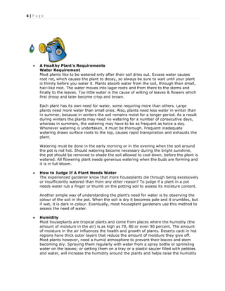4 | P a g e
 A Healthy Plant’s Requirements
Water Requirement
Most plants like to be watered only after their soil dries out. Excess water causes
root rot, which causes the plant to decay, so always be sure to wait until your plant
is thirsty before you water it. Plants absorb water from the soil, through their small,
hair-like root. The water moves into lager roots and from there to the stems and
finally to the leaves. Too little water is the cause of wilting of leaves & flowers which
first droop and later become crisp and brown.
Each plant has its own need for water, some requiring more than others. Large
plants need more water than small ones. Also, plants need less water in winter than
in summer, because in winters the soil remains moist for a longer period. As a result
during winters the plants may need no watering for a number of consecutive days,
whereas in summers, the watering may have to be as frequent as twice a day.
Whenever watering is undertaken, it must be thorough. Frequent inadequate
watering draws surface roots to the top, causes rapid transpiration and exhausts the
plant.
Watering must be done in the early morning or in the evening when the soil around
the pot is not hot. Should watering become necessary during the bright sunshine,
the pot should be removed to shade the soil allowed to cool down, before the plant is
watered. All flowering plant needs generous watering when the buds are forming and
it is in full bloom.
 How to Judge If A Plant Needs Water
The experienced gardener know that more houseplants die through being excessively
or insufficiently watered than from any other reason? To judge if a plant in a pot
needs water rub a finger or thumb on the potting soil to assess its moisture content.
Another simple way of understanding the plant's need for water is by observing the
colour of the soil in the pot. When the soil is dry it becomes pale and it crumbles, but
if wet, it is dark in colour. Eventually, most houseplant gardeners use this method to
assess the need of water.
 Humidity
Most houseplants are tropical plants and come from places where the humidity (the
amount of moisture in the air) is as high as 70, 80 or even 90 percent. The amount
of moisture in the air influences the health and growth of plants. Deserts cacti in hot
regions have thick outer layers that reduce the amount of moisture they give off.
Most plants however, need a humid atmosphere to prevent their leaves and stem
becoming dry. Spraying them regularly with water from a spray bottle or sprinkling
water on the leaves; or setting them on a tray or a plastic saucer filled with pebbles
and water, will increase the humidity around the plants and helps raise the humidity
 