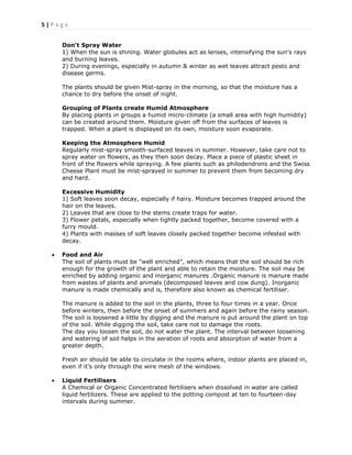 5 | P a g e
Don't Spray Water
1) When the sun is shining. Water globules act as lenses, intensifying the sun's rays
and burning leaves.
2) During evenings, especially in autumn & winter as wet leaves attract pests and
disease germs.
The plants should be given Mist-spray in the morning, so that the moisture has a
chance to dry before the onset of night.
Grouping of Plants create Humid Atmosphere
By placing plants in groups a humid micro-climate (a small area with high humidity)
can be created around them. Moisture given off from the surfaces of leaves is
trapped. When a plant is displayed on its own, moisture soon evaporate.
Keeping the Atmosphere Humid
Regularly mist-spray smooth-surfaced leaves in summer. However, take care not to
spray water on flowers, as they then soon decay. Place a piece of plastic sheet in
front of the flowers while spraying. A few plants such as philodendrons and the Swiss
Cheese Plant must be mist-sprayed in summer to prevent them from becoming dry
and hard.
Excessive Humidity
1) Soft leaves soon decay, especially if hairy. Moisture becomes trapped around the
hair on the leaves.
2) Leaves that are close to the stems create traps for water.
3) Flower petals, especially when tightly packed together, become covered with a
furry mould.
4) Plants with masses of soft leaves closely packed together become infested with
decay.
 Food and Air
The soil of plants must be "well enriched‖, which means that the soil should be rich
enough for the growth of the plant and able to retain the moisture. The soil may be
enriched by adding organic and inorganic manures .Organic manure is manure made
from wastes of plants and animals (decomposed leaves and cow dung). Inorganic
manure is made chemically and is, therefore also known as chemical fertiliser.
The manure is added to the soil in the plants, three to four times in a year. Once
before winters, then before the onset of summers and again before the rainy season.
The soil is loosened a little by digging and the manure is put around the plant on top
of the soil. While digging the soil, take care not to damage the roots.
The day you loosen the soil, do not water the plant. The interval between loosening
and watering of soil helps in the aeration of roots and absorption of water from a
greater depth.
Fresh air should be able to circulate in the rooms where, indoor plants are placed in,
even if it's only through the wire mesh of the windows.
 Liquid Fertilisers
A Chemical or Organic Concentrated fertilisers when dissolved in water are called
liquid fertilizers. These are applied to the potting compost at ten to fourteen-day
intervals during summer.
 