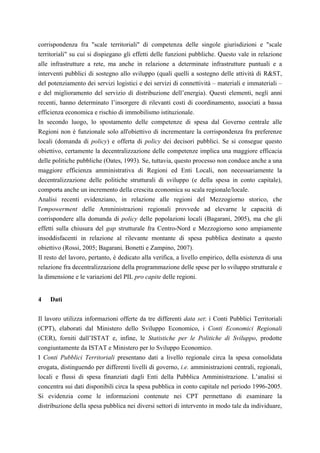 corrispondenza fra "scale territoriali" di competenza delle singole giurisdizioni e "scale
territoriali" su cui si dispiegano gli effetti delle funzioni pubbliche. Questo vale in relazione
alle infrastrutture a rete, ma anche in relazione a determinate infrastrutture puntuali e a
interventi pubblici di sostegno allo sviluppo (quali quelli a sostegno delle attività di R&ST,
del potenziamento dei servizi logistici e dei servizi di connettività – materiali e immateriali –
e del miglioramento del servizio di distribuzione dell’energia). Questi elementi, negli anni
recenti, hanno determinato l’insorgere di rilevanti costi di coordinamento, associati a bassa
efficienza economica e rischio di immobilismo istituzionale.
In secondo luogo, lo spostamento delle competenze di spesa dal Governo centrale alle
Regioni non è funzionale solo all'obiettivo di incrementare la corrispondenza fra preferenze
locali (domanda di policy) e offerta di policy dei decisori pubblici. Se si consegue questo
obiettivo, certamente la decentralizzazione delle competenze implica una maggiore efficacia
delle politiche pubbliche (Oates, 1993). Se, tuttavia, questo processo non conduce anche a una
maggiore efficienza amministrativa di Regioni ed Enti Locali, non necessariamente la
decentralizzazione delle politiche strutturali di sviluppo (e della spesa in conto capitale),
comporta anche un incremento della crescita economica su scala regionale/locale.
Analisi recenti evidenziano, in relazione alle regioni del Mezzogiorno storico, che
l'empowerment delle Amministrazioni regionali provvede ad elevarne le capacità di
corrispondere alla domanda di policy delle popolazioni locali (Bagarani, 2005), ma che gli
effetti sulla chiusura del gap strutturale fra Centro-Nord e Mezzogiorno sono ampiamente
insoddisfacenti in relazione al rilevante montante di spesa pubblica destinato a questo
obiettivo (Rossi, 2005; Bagarani, Bonetti e Zampino, 2007).
Il resto del lavoro, pertanto, è dedicato alla verifica, a livello empirico, della esistenza di una
relazione fra decentralizzazione della programmazione delle spese per lo sviluppo strutturale e
la dimensione e le variazioni del PIL pro capite delle regioni.


4   Dati

Il lavoro utilizza informazioni offerte da tre differenti data set: i Conti Pubblici Territoriali
(CPT), elaborati dal Ministero dello Sviluppo Economico, i Conti Economici Regionali
(CER), forniti dall’ISTAT e, infine, le Statistiche per le Politiche di Sviluppo, prodotte
congiuntamente da ISTAT e Ministero per lo Sviluppo Economico.
I Conti Pubblici Territoriali presentano dati a livello regionale circa la spesa consolidata
erogata, distinguendo per differenti livelli di governo, i.e. amministrazioni centrali, regionali,
locali e flussi di spesa finanziati dagli Enti della Pubblica Amministrazione. L’analisi si
concentra sui dati disponibili circa la spesa pubblica in conto capitale nel periodo 1996-2005.
Si evidenzia come le informazioni contenute nei CPT permettano di esaminare la
distribuzione della spesa pubblica nei diversi settori di intervento in modo tale da individuare,
 