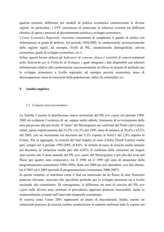 qualora esistenti, differenze nei modelli di politica economica caratterizzanti le diverse
regioni. In particolare, i CPT consentono di analizzare le relazioni esistenti tra differenti
obiettivi di spesa e processi di decentramento politico e sviluppo economico.
I Conti Economici Regionali, viceversa, consentono di completare il quadro di analisi con
informazioni in grado di definire, nel periodo 1994-2005, le caratteristiche socioeconomiche
delle regioni (quali, ad esempio, livelli di PIL, caratteristiche demografiche, attività
economica, grado di sviluppo economico, etc.).
Infine, questo lavoro utilizza gli Indicatori di contesto chiave e variabili di rottura contenuti
nelle Statistiche per le Politiche di Sviluppo, i quali integrano i dati disponibili con ulteriori
informazioni relative alle caratteristiche socioeconomiche di rilievo in termini di politiche per
lo sviluppo economico a livello regionale, ad esempio povertà economica, tasso di
disoccupazione, tasso di istruzione della popolazione, indice di criminalità, etc..


5   Analisi empirica



    5.1 Contesto macroeconomico


La Tabella 3 mostra la distribuzione macro territoriale del PIL pro capite nel periodo 1994-
2005 ed evidenzia l’esistenza di un, seppur molto debole, fenomeno di avvicinamento delle
aree più povere alle più ricche. Il “peso” del Mezzogiorno nei confronti del Nord e del Centro,
infatti, passa rispettivamente dal 53,5% e 61,5% del 1995, anno di minimo, al 58,4% e 63,2%
del 2005, con un incremento nel decennio del 5,3% rispetto al Nord e del 2,8% rispetto al
Centro. Più in aggregato, la crescita del Sud rispetto al resto d’Italia (Nord+Centro) risulta
pari, sempre nel il periodo 1995-2005, al 4,6%. In termini di tasso di crescita medio annuale
nel decennio, la variazione risulta pari allo 0,45%. Il confronto delle variazioni nei singoli
anni mostra che il tasso annuale del PIL pro capite del Mezzogiorno è più alto del resto del
Paese per quattro anni consecutivi, tra il 1996 ed il 1999 (gli anni di attuazione della
programmazione comunitaria 1994-1999), flette nel 2000 per poi riprendere, con fasi alterne,
tra il 2001 ed il 2005 (periodo di programmazione comunitaria 2000-2007).
In questo contesto, si sottolinea come il Sud sia interessato da un flusso di aiuti finanziari
piuttosto rilevante, associato alle specifiche politiche per lo sviluppo promosse sia a livello
nazionale che comunitario. Di conseguenza, le differenze tra tassi di crescita del PIL pro
capite nelle diverse aree, mostrate in precedenza, appaiono piuttosto trascurabili, anche se
sostanzialmente costanti nell’intervallo temporale considerato.
Si osserva come l’anno 2001 rappresenti un punto di discontinuità. Infatti, mentre un
sostanziale processo di crescita sembra caratterizzare in maniera uniforme tutte le regioni nel
 