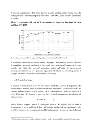 Il tasso di decentramento 5 della spesa pubblica in conto capitale, infatti, rimane pressoché
stabile per tutto l’intervallo temporale considerato (1996-2005), come mostrato chiaramente
in Figura 3.

Figura 3 Andamento dei tassi di decentramento per aggregato funzionale di spesa
pubblica, 1996-2005

                                         0.400


                                         0.350
                Tasso di decentramento




                                         0.300


                                         0.250


                                         0.200


                                         0.150

                                         0.100


                                         0.050


                                         0.000
                                                 1996   1997   1998         1999    2000          2001        2002           2003   2004   2005
                                                                                           Anni

                                                                      B pubblici
                                                                       eni         Aiuti      Tasso medio di decentramento



Fonte: Elaborazione dati Ministero per lo Sviluppo Economico Conti Pubblici Territoriali

E’ comunque interessante notare che, mentre l’aggregato “beni pubblici” presenta un livello
di tasso di decentramento stabilmente in linea con il valore assunto dall’intera spesa in conto
capitale, gli “aiuti alle imprese” presentano valori dell’indice di decentramento
consistentemente inferiori, per i quali non è possibile individuare uno specifico processo di
sviluppo temporale (dinamiche di incremento e/o riduzione).


        5.2 Il modello di stima


Il modello di stima ipotizza che il Prodotto Interno Lordo ( Y ), dipenda principalmente dal
livello di spesa pubblica ( G ) e da una serie di variabili ambientali, i.e. variabili di “stato” del
contesto socio-economico, le quali possono essere ragionevolmente considerate una sorta di
proxy del capitale ( K ). Dunque, in una prima fase, è possibile rappresentare formalmente tali
relazioni come:
                                                                  Y = f (G , K )                         [1]

Inoltre, l’analisi propone l’ipotesi di esistenza di spillover ( S ) originati dalle decisioni di
investimento in spesa pubblica definite nel sistema politico nel suo complesso. Nello
specifico, si ipotizza che i meccanismi di reddito nella regione i al tempo t siano influenzati



5
    Calcolato come rapporto tra la spesa pubblica regionale e locale e la spesa pubblica totale, a livello nazionale.
 
