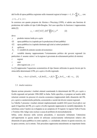 J
dal livello di spesa pubblica registrato nelle rimanenti regioni al tempo t − 1, S = ∑ G j ,t −1 con
                                                                                                              j =1

j = 1,..., J e j ≠ i .
In coerenza con quanto proposto da Alesina e Wacziarg (1999), si adotta una funzione di
produzione del reddito di tipo Cobb-Douglas. Nel caso specifico la funzione è rappresentata
dalla [2]:
                       y i ,t = AG1iβ,t1 G 2 iβ,t2−1 (S ) 3 ∏ X k ,ki ,t e δd i
                                                         β      γ
                                                                                [2]
                                                                k

dove:
y     prodotto interno lordo pro capite
G1      spesa pubblica in c/capitale per la produzione di beni pubblici
G2      spesa pubblica in c/capitale destinata agli aiuti ai settori produttivi
S       spillover
Xk      k -variabili di contesto sociale ed economico
d       variabile dummy rappresentante l’orientamento politico dei governi regionali (in
particolare d assume valore 1 se la regione è governata da schieramenti politici di sinistra)
i       regioni
t       anni
 j      altre regioni con j ≠ i
La [3] rappresenta l’equazione econometrica di tipo lineare utilizzata in questo lavoro per la
stima delle determinanti il PIL pro capite a livello regionale:

          ln y i ,t = ln A + β1 ln G1i ,t + β 2 ln G 2 i ,t −1 + β 3 S + ∑ γ k ln X k ,i ,t + δd i + ε i ,t   [3]
                                                                           k




     5.3 Analisi statistica


Questa sezione presenta i risultati ottenuti esaminando le determinanti del PIL pro capite a
livello regionale nel periodo 1996-2005 in Italia. Nello specifico, si propone un’analisi delle
relazioni esistenti tra processi di crescita economica (rappresentati dalle dinamiche del PIL
pro capite) e caratteristiche politiche, economiche e sociali dei diversi sistemi regionali.
La Tabella 5 presenta i risultati ottenuti implementando modelli OLS panel fixed-effects nei
quali il logaritmo del PIL pro capite a livello regionale rappresenta la variabile dipendente. Si
sottolinea come l’analisi sia sviluppata su un campione di 18 regioni: le regioni Valle d’Aosta
e Trentino Alto Adige sono escluse a causa di problemi di eteroschedasticità.
Infine, come discusso nella sezione precedente, è necessario richiamare l’attenzione
sull’opportunità in questa analisi di utilizzare esclusivamente informazioni relative alle
dinamiche di spesa pubblica in conto capitale, i.e. escludendo, almeno in questo esercizio, sia
la spesa corrente, sia le entrate. Tale procedura rappresenta naturalmente un importante limite
 
