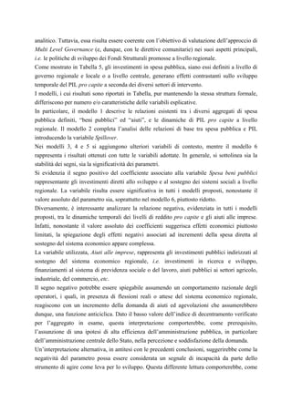 analitico. Tuttavia, essa risulta essere coerente con l’obiettivo di valutazione dell’approccio di
Multi Level Governance (e, dunque, con le direttive comunitarie) nei suoi aspetti principali,
i.e. le politiche di sviluppo dei Fondi Strutturali promosse a livello regionale.
Come mostrato in Tabella 5, gli investimenti in spesa pubblica, siano essi definiti a livello di
governo regionale e locale o a livello centrale, generano effetti contrastanti sullo sviluppo
temporale del PIL pro capite a seconda dei diversi settori di intervento.
I modelli, i cui risultati sono riportati in Tabella, pur mantenendo la stessa struttura formale,
differiscono per numero e/o caratteristiche delle variabili esplicative.
In particolare, il modello 1 descrive le relazioni esistenti tra i diversi aggregati di spesa
pubblica definiti, “beni pubblici” ed “aiuti”, e le dinamiche di PIL pro capite a livello
regionale. Il modello 2 completa l’analisi delle relazioni di base tra spesa pubblica e PIL
introducendo la variabile Spillover.
Nei modelli 3, 4 e 5 si aggiungono ulteriori variabili di contesto, mentre il modello 6
rappresenta i risultati ottenuti con tutte le variabili adottate. In generale, si sottolinea sia la
stabilità dei segni, sia la significatività dei parametri.
Si evidenzia il segno positivo del coefficiente associato alla variabile Spesa beni pubblici
rappresentante gli investimenti diretti allo sviluppo e al sostegno dei sistemi sociali a livello
regionale. La variabile risulta essere significativa in tutti i modelli proposti, nonostante il
valore assoluto del parametro sia, soprattutto nel modello 6, piuttosto ridotto.
Diversamente, è interessante analizzare la relazione negativa, evidenziata in tutti i modelli
proposti, tra le dinamiche temporali dei livelli di reddito pro capite e gli aiuti alle imprese.
Infatti, nonostante il valore assoluto dei coefficienti suggerisca effetti economici piuttosto
limitati, la spiegazione degli effetti negativi associati ad incrementi della spesa diretta al
sostegno del sistema economico appare complessa.
La variabile utilizzata, Aiuti alle imprese, rappresenta gli investimenti pubblici indirizzati al
sostegno del sistema economico regionale, i.e. investimenti in ricerca e sviluppo,
finanziamenti al sistema di previdenza sociale o del lavoro, aiuti pubblici ai settori agricolo,
industriale, del commercio, etc.
Il segno negativo potrebbe essere spiegabile assumendo un comportamento razionale degli
operatori, i quali, in presenza di flessioni reali o attese del sistema economico regionale,
reagiscono con un incremento della domanda di aiuti ed agevolazioni che assumerebbero
dunque, una funzione anticiclica. Dato il basso valore dell’indice di decentramento verificato
per l’aggregato in esame, questa interpretazione comporterebbe, come prerequisito,
l’assunzione di una ipotesi di alta efficienza dell’amministrazione pubblica, in particolare
dell’amministrazione centrale dello Stato, nella percezione e soddisfazione della domanda.
Un’interpretazione alternativa, in antitesi con le precedenti conclusioni, suggerirebbe come la
negatività del parametro possa essere considerata un segnale di incapacità da parte dello
strumento di agire come leva per lo sviluppo. Questa differente lettura comporterebbe, come
 