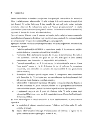 6         Conclusioni

Questo studio muove da una breve ricognizione delle principali caratteristiche del modello di
Multi Level Governance adottato dalla UE nello sviluppo della politica strutturale negli ultimi
due decenni. Si verifica l’adozione di tale modello da parte del policy maker nazionale
soprattutto attraverso la realizzazione della c.d. “nuova programmazione”, in stretta
concomitanza con l’evoluzione di una politica orientata ad introdurre elementi di federalismo
regionale all’interno del sistema istituzionale italiano.
Successivamente il lavoro cerca di valutare, nel quadro delle evoluzioni macroeconomiche
degli ultimi anni, la capacità degli interventi pubblici di spesa strutturale (in conto capitale) ad
avviare e sostenere processi di sviluppo nel PIL pro capite regionale.
I principali elementi conclusivi che emergono alla fine dell’esercizio proposto, possono essere
riassunti nei seguenti:
   i. l’adozione del modello di MLG è avvenuta in un quadro di decentramento politico,
        amministrativo ed economico asimmetrico e incompleto;
    ii.l’asimmetria deriva dalla scarsa rilevanza del processo di decentramento dal punto di
       vista economico, visto che solo poco più del 30% della spesa in conto capitale
       complessiva è sotto il controllo e la responsabilità dei livelli locali;
 iii. l’incompletezza del processo di decentramento è testimoniata dalla presenza di una
       “zona grigia” ancora in via di definizione in cui si collocano le competenze
       concorrenti, non attribuibili con certezza alla responsabilità di una giurisdizione
       territoriale unica;
 iv. il contributo della spesa pubblica appare essere, di conseguenza, poco determinante
       nella formazione del PIL regionale, anzi una parte di questa, quella destinata agli aiuti
       alle imprese, risulta fornire un contributo negativo;
  v.   tutti i modelli evidenziano l’importanza del capitale sociale presente nelle Regioni, ai
       fini della crescita del PIL e non è un caso, pertanto, che la spesa pubblica destinata alla
       creazione di beni pubblici presenti coefficienti significativi con segno positivo;
 vi. è ragionevole supporre che il grado di efficienza della PA nella gestione degli
       interventi pubblici possa essere una delle maggiori concause al basso livello di impatto
       dell’azione pubblica.
Lo studio ha anche posto in rilievo la necessità di alcuni approfondimenti, in particolare con
riguardo a:
  a)   la possibilità di misurare quantitativamente l’efficienza dell’azione della PA nelle
       politiche strutturali;
  b)   il ruolo effettivamente svolto dagli strumenti di aiuto alle imprese e le ragioni per cui
       questa variabile assume segni negativi rispetto al PIL;
 