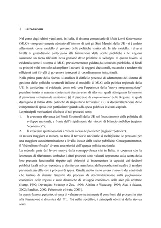 1   Introduzione

Nel corso degli ultimi venti anni, in Italia, il sistema comunitario di Multi Level Governance
(MLG) - progressivamente adottato all’interno di tutti gli Stati Membri della UE - si è andato
affermando come modello di governo delle politiche territoriali. In tale modello, i diversi
livelli di giurisdizione partecipano alla formazione delle scelte pubbliche e le Regioni
assumono un ruolo rilevante nella gestione delle politiche di sviluppo. In questo lavoro, si
evidenzia come il sistema di MLG, prevalentemente guidato da istituzioni pubbliche, si fondi
su principi volti non solo ad ampliare il novero di soggetti decisionali, ma anche a rendere più
efficienti tutti i livelli di governo e i processi di coordinamento istituzionali.
Nella prima parte della ricerca, si analizza il difficile processo di adattamento del sistema di
gestione delle politiche strutturali italiane al modello di MLG della politica regionale della
UE. In particolare, si evidenzia come solo con l'esperienza della "nuova programmazione"
prendano inizio in maniera contestuale due percorsi di riforma i quali ridisegnano fortemente
il panorama istituzionale nazionale: (i) il processo di empowerment delle Regioni, le quali
divengono il fulcro delle politiche di riequilibrio territoriali; (ii) la decentralizzazione delle
competenze di spesa, con particolare riguardo alla spesa pubblica in conto capitale.
Le principali motivazioni alla base di tali processi sono:
1.     la crescente rilevanza dei Fondi Strutturali della UE nel finanziamento delle politiche di
       sviluppo nazionali, a fronte dell'irrigidimento dei vincoli di bilancio pubblico (ragione
       "economica");
2.     la crescente spinta localista a "tenere a casa le politiche" (ragione "politica").
In misura maggiore o minore, su tutto il territorio nazionale si moltiplicano le pressioni per
una maggiore autodeterminazione a livello locale delle scelte pubbliche. Conseguentemente,
il "federalismo fiscale" diventa una priorità dell'agenda politica nazionale.
La seconda parte del lavoro muove dalla consapevolezza che in Italia, in coerenza con la
letteratura di riferimento, ambedue i citati processi sono valutati soprattutto sulla scorta della
loro presunta funzionalità rispetto agli obiettivi di incrementare la capacità dei decisori
pubblici locali nel corrispondere ai desiderata manifestati dalle popolazioni locali e di rendere
parimenti più efficienti i processi di spesa. Risulta molto meno esteso il novero dei contributi
che tentano di stimare l'impatto dei processi di decentralizzazione sulla performance
economica delle regioni e sulle dinamiche di sviluppo economico delle aree più arretrate
(Barro, 1990; Devarajan, Swaroop e Zou, 1996; Alesina e Wacziarg, 1999; Akai e Sakata,
2002; Bardhan, 2002; Feltenstein e Iwata, 2005).
In questo lavoro, pertanto, si tenta di valutare principalmente il contributo dei processi in atto
alla formazione e dinamica del PIL. Più nello specifico, i principali obiettivi della ricerca
sono:
 