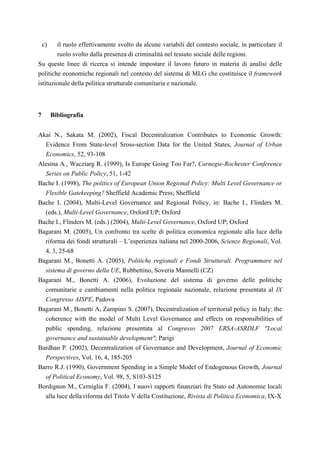 c)  il ruolo effettivamente svolto da alcune variabili del contesto sociale, in particolare il
        ruolo svolto dalla presenza di criminalità nel tessuto sociale delle regioni.
Su queste linee di ricerca si intende impostare il lavoro futuro in materia di analisi delle
politiche economiche regionali nel contesto del sistema di MLG che costituisce il framework
istituzionale della politica strutturale comunitaria e nazionale.



7        Bibliografia


Akai N., Sakata M. (2002), Fiscal Decentralization Contributes to Economic Growth:
  Evidence From State-level Sross-section Data for the United States, Journal of Urban
  Economics, 52, 93-108
Alesina A., Wacziarg R. (1999), Is Europe Going Too Far?, Carnegie-Rochester Conference
  Series on Public Policy, 51, 1-42
Bache I. (1998), The politics of European Union Regional Policy: Multi Level Governance or
  Flexible Gatekeeping? Sheffield Academic Press; Sheffield
Bache I. (2004), Multi-Level Governance and Regional Policy, in: Bache I., Flinders M.
  (eds.), Multi-Level Governance, Oxford UP; Oxford
Bache I., Flinders M. (eds.) (2004), Multi-Level Governance, Oxford UP; Oxford
Bagarani M. (2005), Un confronto tra scelte di politica economica regionale alla luce della
  riforma dei fondi strutturali – L’esperienza italiana nel 2000-2006, Scienze Regionali, Vol.
  4, 3, 25-68
Bagarani M., Bonetti A. (2005), Politiche regionali e Fondi Strutturali. Programmare nel
  sistema di governo della UE, Rubbettino, Soveria Mannelli (CZ)
Bagarani M., Bonetti A. (2006), Evoluzione del sistema di governo delle politiche
  comunitarie e cambiamenti nella politica regionale nazionale, relazione presentata al IX
  Congresso AISPE, Padova
Bagarani M., Bonetti A, Zampino S. (2007), Decentralization of territorial policy in Italy: the
  coherence with the model of Multi Level Governance and effects on responsibilities of
  public spending, relazione presentata al Congresso 2007 ERSA-ASRDLF "Local
  governance and sustainable development"; Parigi
Bardhan P. (2002), Decentralization of Governance and Development, Journal of Economic
  Perspectives, Vol. 16, 4, 185-205
Barro R.J. (1990), Government Spending in a Simple Model of Endogenous Growth, Journal
  of Political Economy, Vol. 98, 5, S103-S125
Bordignon M., Cerniglia F. (2004), I nuovi rapporti finanziari fra Stato ed Autonomie locali
  alla luce della riforma del Titolo V della Costituzione, Rivista di Politica Economica, IX-X
 