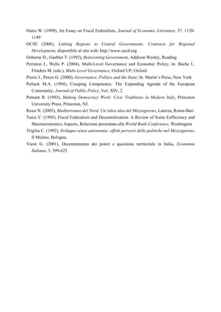 Oates W. (1999), An Essay on Fiscal Federalism, Journal of Economic Literature, 37, 1120-
   1149
OCSE (2006), Linking Regions to Central Governments: Contracts for Regional
   Development, disponibile al sito web: http://www.oecd.org
Osborne D., Gaebler T. (1992), Reinventing Government, Addison Wesley, Reading
Perraton J., Wells P. (2004), Multi-Level Governance and Economic Policy, in: Bache I.,
   Flinders M. (eds.), Multi-Level Governance, Oxford UP; Oxford
Pierre J., Peters G. (2000), Governance, Politics and the State; St. Martin’s Press, New York
Pollack M.A. (1994), Creeping Competence. The Expanding Agenda of the European
   Community, Journal of Public Policy, Vol. XIV, 2
Putnam R. (1993), Making Democracy Work: Civic Traditions in Modern Italy, Princeton
   University Press, Princeton, NJ.
Rossi N. (2005), Mediterraneo del Nord. Un’altra idea del Mezzogiorno, Laterza, Roma-Bari
Tanzi V. (1995), Fiscal Federalism and Decentralization. A Review of Some Eefficiency and
   Macroeconomics Aspects, Relazione presentata alla World Bank Conference, Washington
Trigilia C. (1992), Sviluppo senza autonomia: effetti perversi delle politiche nel Mezzogiorno,
   Il Mulino, Bologna.
Viesti G. (2001), Decentramento dei poteri e questione territoriale in Italia, Economia
   Italiana, 3, 599-625
 