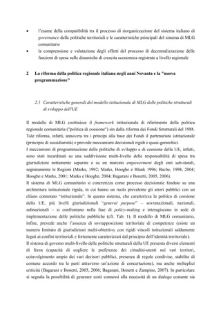 •      l’esame della compatibilità tra il processo di riorganizzazione del sistema italiano di
       governance delle politiche territoriali e le caratteristiche principali del sistema di MLG
       comunitario
•      la comprensione e valutazione degli effetti del processo di decentralizzazione delle
       funzioni di spesa sulle dinamiche di crescita economica registrate a livello regionale


2    La riforma della politica regionale italiana negli anni Novanta e la "nuova
     programmazione"



     2.1 Caratteristiche generali del modello istituzionale di MLG delle politiche strutturali
         di sviluppo dell'UE

Il modello di MLG costituisce il framework istituzionale di riferimento della politica
regionale comunitaria ("politica di coesione") sin dalla riforma dei Fondi Strutturali del 1988.
Tale riforma, infatti, annovera tra i principi alla base dei Fondi il partenariato istituzionale
(principio di sussidiarietà) e prevede meccanismi decisionali rigidi e quasi-gerarchici.
I meccanismi di programmazione delle politiche di sviluppo e di coesione della UE, infatti,
sono stati incardinati su una suddivisione multi-livello delle responsabilità di spesa tra
giurisdizioni nettamente separate e su un marcato empowerment degli enti sub-statali,
segnatamente le Regioni (Marks, 1992; Marks, Hooghe e Blank 1996; Bache, 1998, 2004;
Hooghe e Marks, 2001; Marks e Hooghe, 2004; Bagarani e Bonetti, 2005, 2006).
Il sistema di MLG comunitario si concretizza come processo decisionale fondato su una
architettura istituzionale rigida, in cui hanno un ruolo prevalente gli attori pubblici con un
chiaro connotato “istituzionale”. In questo sistema, che caratterizza la politica di coesione
della UE, più livelli giurisdizionali “general purpose” – sovranazionali, nazionali,
subnazionali – si confrontano nella fase di policy-making e interagiscono in sede di
implementazione delle politiche pubbliche (cfr. Tab. 1). Il modello di MLG comunitario,
infine, prevede anche l’assenza di sovrapposizione territoriale di competenze (esiste un
numero limitato di giurisdizioni multi-obiettivo, con rigidi vincoli istituzionali saldamente
legati ai confini territoriali e fortemente caratterizzati dal principio dell’identità territoriale).
Il sistema di governo multi-livello delle politiche strutturali della UE presenta diversi elementi
di forza (capacità di cogliere le preferenze dei cittadini-utenti nei vari territori,
coinvolgimento ampio dei vari decisori pubblici, presenza di regole condivise, stabilite di
comune accordo tra le parti attraverso un’azione di concertazione), ma anche molteplici
criticità (Bagarani e Bonetti, 2005, 2006; Bagarani, Bonetti e Zampino, 2007). In particolare
si segnala la possibilità di generare costi connessi alla necessità di un dialogo costante sia
 