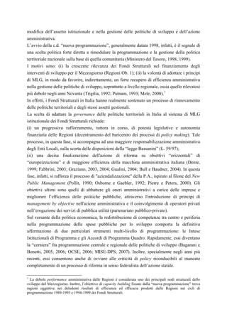 modifica dell’assetto istituzionale e nella gestione delle politiche di sviluppo e dell’azione
amministrativa.
L’avvio della c.d. “nuova programmazione”, generalmente datata 1998, infatti, è il segnale di
una scelta politica forte diretta a rimodulare la programmazione e la gestione della politica
territoriale nazionale sulla base di quella comunitaria (Ministero del Tesoro, 1998, 1999).
I motivi sono: (i) la crescente rilevanza dei Fondi Strutturali nel finanziamento degli
interventi di sviluppo per il Mezzogiorno (Regioni Ob. 1); (ii) la volontà di adottare i principi
di MLG, in modo da favorire, indirettamente, un forte recupero di efficienza amministrativa
nella gestione delle politiche di sviluppo, soprattutto a livello regionale, ossia quello rilevatosi
più debole negli anni Novanta (Trigilia, 1992; Putnam, 1993; Mele, 2000). 1
In effetti, i Fondi Strutturali in Italia hanno realmente sostenuto un processo di rinnovamento
delle politiche territoriali e degli stessi assetti gestionali.
La scelta di adattare la governance delle politiche territoriali in Italia al sistema di MLG
istituzionale dei Fondi Strutturali richiede:
(i) un progressivo rafforzamento, tuttora in corso, di potestà legislative e autonomia
finanziaria delle Regioni (decentramento del baricentro dei processi di policy making). Tale
processo, in questa fase, si accompagna ad una maggiore responsabilizzazione amministrativa
degli Enti Locali, sulla scorta delle disposizioni della “legge Bassanini” (L. 59/97);
(ii) una decisa finalizzazione dell'azione di riforma su obiettivi “orizzontali” di
“europeizzazione” e di maggiore efficienza della macchina amministrativa italiana (Dente,
1999; Fabbrini, 2003; Graziano, 2003, 2004; Gualini, 2004; Bull e Baudner, 2004). In questa
fase, infatti, si rafforza il processo di "aziendalizzazione" della P.A., ispirato al filone del New
Public Management (Pollit, 1990; Osborne e Gaebler, 1992; Pierre e Peters, 2000). Gli
obiettivi ultimi sono quelli di abbattere gli oneri amministrativi a carico delle imprese e
migliorare l’efficienza delle politiche pubbliche, attraverso l'introduzione di principi di
management by objective nell'azione amministrativa e il coinvolgimento di operatori privati
nell’erogazione dei servizi di pubblica utilità (partenariato pubblico-privato).
Sul versante della politica economica, la redistribuzione di competenze tra centro e periferia
nella programmazione delle spese pubbliche per lo sviluppo comporta la definitiva
affermazione di due particolari strumenti multi-livello di programmazione: le Intese
Istituzionali di Programma e gli Accordi di Programma Quadro. Rapidamente, essi diventano
la “cerniera” fra programmazione centrale e regionale delle politiche di sviluppo (Bagarani e
Bonetti, 2005, 2006; OCSE, 2006; MISE-DPS, 2007). Inoltre, specialmente negli anni più
recenti, essi consentono anche di ovviare alle criticità di policy riconducibili al mancato
completamento di un processo di riforma in senso federalista dell’azione statale.

1
  La debole performance amministrativa delle Regioni è considerata uno dei principali nodi strutturali dello
sviluppo del Mezzogiorno. Inoltre, l’obiettivo di capacity building fissato dalla “nuova programmazione” trova
ragioni oggettive nei deludenti risultati di efficienza ed efficacia prodotti dalle Regioni nei cicli di
programmazione 1989-1993 e 1994-1999 dei Fondi Strutturali.
 