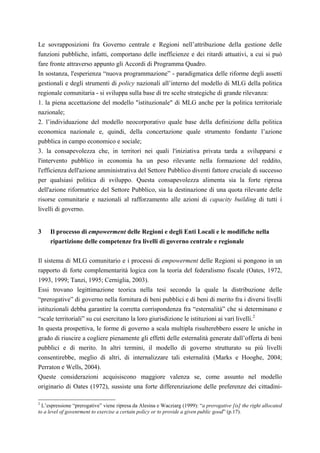 Le sovrapposizioni fra Governo centrale e Regioni nell’attribuzione della gestione delle
funzioni pubbliche, infatti, comportano delle inefficienze e dei ritardi attuativi, a cui si può
fare fronte attraverso appunto gli Accordi di Programma Quadro.
In sostanza, l'esperienza “nuova programmazione” - paradigmatica delle riforme degli assetti
gestionali e degli strumenti di policy nazionali all’interno del modello di MLG della politica
regionale comunitaria - si sviluppa sulla base di tre scelte strategiche di grande rilevanza:
1. la piena accettazione del modello "istituzionale" di MLG anche per la politica territoriale
nazionale;
2. l’individuazione del modello neocorporativo quale base della definizione della politica
economica nazionale e, quindi, della concertazione quale strumento fondante l’azione
pubblica in campo economico e sociale;
3. la consapevolezza che, in territori nei quali l'iniziativa privata tarda a svilupparsi e
l'intervento pubblico in economia ha un peso rilevante nella formazione del reddito,
l'efficienza dell'azione amministrativa del Settore Pubblico diventi fattore cruciale di successo
per qualsiasi politica di sviluppo. Questa consapevolezza alimenta sia la forte ripresa
dell'azione riformatrice del Settore Pubblico, sia la destinazione di una quota rilevante delle
risorse comunitarie e nazionali al rafforzamento alle azioni di capacity building di tutti i
livelli di governo.


3    Il processo di empowerment delle Regioni e degli Enti Locali e le modifiche nella
     ripartizione delle competenze fra livelli di governo centrale e regionale

Il sistema di MLG comunitario e i processi di empowerment delle Regioni si pongono in un
rapporto di forte complementarità logica con la teoria del federalismo fiscale (Oates, 1972,
1993, 1999; Tanzi, 1995; Cerniglia, 2003).
Essi trovano legittimazione teorica nella tesi secondo la quale la distribuzione delle
“prerogative” di governo nella fornitura di beni pubblici e di beni di merito fra i diversi livelli
istituzionali debba garantire la corretta corrispondenza fra “esternalità” che si determinano e
“scale territoriali” su cui esercitano la loro giurisdizione le istituzioni ai vari livelli. 2
In questa prospettiva, le forme di governo a scala multipla risulterebbero essere le uniche in
grado di riuscire a cogliere pienamente gli effetti delle esternalità generate dall’offerta di beni
pubblici e di merito. In altri termini, il modello di governo strutturato su più livelli
consentirebbe, meglio di altri, di internalizzare tali esternalità (Marks e Hooghe, 2004;
Perraton e Wells, 2004).
Queste considerazioni acquisiscono maggiore valenza se, come assunto nel modello
originario di Oates (1972), sussiste una forte differenziazione delle preferenze dei cittadini-

2
  L’espressione “prerogative” viene ripresa da Alesina e Wacziarg (1999): “a prerogative [is] the right allocated
to a level of govenrment to exercise a certain policy or to provide a given public good” (p.17).
 