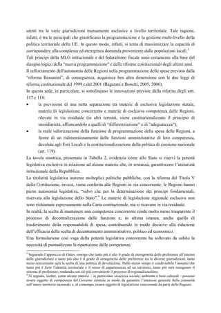 utenti tra le varie giurisdizioni mutuamente esclusive a livello territoriale. Tale ragione,
infatti, è tra le principali che giustificano la programmazione e la gestione multi-livello della
politica territoriale della UE. In questo modo, infatti, si tenta di massimizzare la capacità di
corrispondere alla complessa ed eterogenea domanda proveniente dalle popolazioni locali.3
Tali principi della MLG istituzionale e del federalismo fiscale sono certamente alla base del
disegno logico della "nuova programmazione" e delle riforme costituzionali degli ultimi anni.
Il rafforzamento dell'autonomia delle Regioni nella programmazione delle spese previsto dalla
“riforma Bassanini”, di conseguenza, acquisisce ben altra dimensione con le due leggi di
riforma costituzionale del 1999 e del 2001 (Bagarani e Bonetti, 2005, 2006).
In questa sede, in particolare, si sottolineano le innovazioni previste dalla riforma degli artt.
117 e 118:
•       la previsione di una netta separazione tra materie di esclusiva legislazione statale,
        materie di legislazione concorrente e materie di esclusiva competenza delle Regioni,
        rilevate in via residuale (in altri termini, viene costituzionalizzato il principio di
        sussidiarietà, affiancandolo a quelli di “differenziazione” e di “adeguatezza”);
•       la reale valorizzazione della funzione di programmazione della spesa delle Regioni, a
        fronte di un ridimensionamento delle funzioni amministrative di loro competenza,
        devolute agli Enti Locali e la costituzionalizzazione della politica di coesione nazionale
        (art. 119).
La tavola sinottica, presentata in Tabella 2, evidenzia come allo Stato si riservi la potestà
legislativa esclusiva in relazione ad alcune materie che, in sostanza, garantiscono l’unitarietà
istituzionale della Repubblica.
La titolarità legislativa inerente molteplici politiche pubbliche, con la riforma del Titolo V
della Costituzione, invece, viene conferita alle Regioni in via concorrente: le Regioni hanno
piena autonomia legislativa, “salvo che per la determinazione dei principi fondamentali,
riservata alla legislazione dello Stato”. 4 Le materie di legislazione regionale esclusiva non
sono richiamate espressamente nella Carta costituzionale, ma si ricavano in via residuale.
In realtà, la scelta di mantenere una competenza concorrente rende molto meno trasparente il
processo di decentralizzazione delle funzioni e, in ultima istanza, anche quello di
trasferimento della responsabilità di spesa, contribuendo in modo decisivo alla riduzione
dell’efficacia della scelta di decentramento amministrativo, politico ed economico.
Una formulazione così vaga della potestà legislativa concorrente ha sollevato da subito la
necessità di puntualizzare la ripartizione delle competenze.
3
  Seguendo l’approccio di Oates, emerge che tanto più è alto il grado di eterogeneità delle preferenze all’interno
delle giurisdizioni e tanto più alto è il grado di omogeneità delle preferenze tra le diverse giurisdizioni, tanto
meno conveniente sarà la scelta di una politica di devoluzione. Nello stesso tempo è condivisibile l’assunto che
tanto più è forte l’identità territoriale e il senso di appartenenza ad un territorio, tanto più sarà omogeneo il
sistema di preferenze, rendendo con ciò più conveniente il processo di regionalizzazione.
4
  Si segnala, inoltre, come alcune materie – in particolare sicurezza sociale, ambiente e beni culturali - possono
essere oggetto di competenza del Governo centrale in modo da garantire l’interesse generale della comunità
sull’intero territorio nazionale e, al contempo, essere oggetto di legislazione concorrente da parte delle Regioni.
 