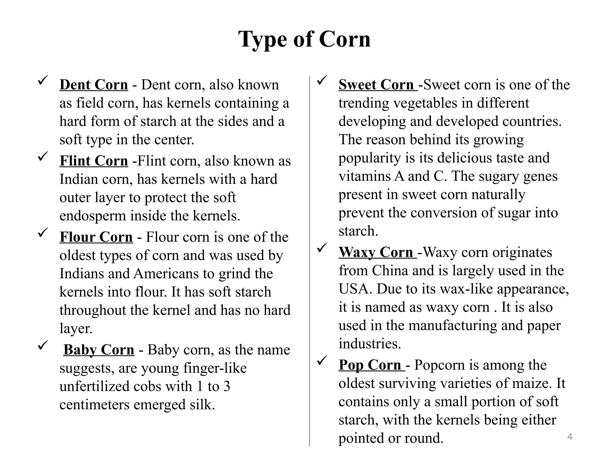 4
Type of Corn
 Dent Corn - Dent corn, also known
as field corn, has kernels containing a
hard form of starch at the sides and a
soft type in the center.
 Flint Corn -Flint corn, also known as
Indian corn, has kernels with a hard
outer layer to protect the soft
endosperm inside the kernels.
 Flour Corn - Flour corn is one of the
oldest types of corn and was used by
Indians and Americans to grind the
kernels into flour. It has soft starch
throughout the kernel and has no hard
layer.
 Baby Corn - Baby corn, as the name
suggests, are young finger-like
unfertilized cobs with 1 to 3
centimeters emerged silk.
 Sweet Corn -Sweet corn is one of the
trending vegetables in different
developing and developed countries.
The reason behind its growing
popularity is its delicious taste and
vitamins A and C. The sugary genes
present in sweet corn naturally
prevent the conversion of sugar into
starch.
 Waxy Corn -Waxy corn originates
from China and is largely used in the
USA. Due to its wax-like appearance,
it is named as waxy corn . It is also
used in the manufacturing and paper
industries.
 Pop Corn - Popcorn is among the
oldest surviving varieties of maize. It
contains only a small portion of soft
starch, with the kernels being either
pointed or round.
 