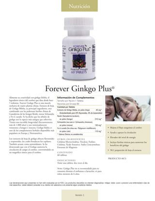 Forever Ginkgo Plus®
Alimente su creatividad con ginkgo biloba, el
legendario tónico del cerebro que data desde hace
5 milenios. Forever Ginkgo Plus es una mezcla
exclusiva de cuatro plantas chinas. Extracto de hoja
de Ginkgo Biloba, su principal ingrediente, está
combinado con las poderosas hierbas chinas de
Ganoderma de los hongos Reishi, moras Schisandra
y Fo-ti curado. Se ha dicho que los árboles de
ginkgo son la especie más antigua que sobrevive.
Tienen una increíble longevidad (frecuentemente
más de 1.000 años) y son extremadamente
resistentes a hongos e insectos. Ginkgo biloba es
uno de los complementos herbales disponibles más
populares en Europa y Norteamérica.
Los extractos de hoja de ginkgo ofrecen flavonoides
y terpenoides, los cuales fortalecen los capilares.
También actuan como antioxidantes. Se ha
demostrado que con el Ginkgo aumenta la
circulación de sangre al cerebro, convirtiéndolo en
un magnífico tónico para el cerebro.
Información de Complementos
Tamaño por Ración 1 Tableta
Raciones por Envase 60
Cantidad por Tableta
Extracto de Ginkgo Biloba, en polvo (hoja) 30 mg*
(Estandardizado para 24% flavonoides, 6% de terpenoides)
Reishi (Ganoderma lucidum),
en polvo (hongo) 210 mg*
Schisandra (wu-wei-zi: Schisandra chinensis),
en polvo (moras) 130 mg*
Fo-ti curado (he-shou-wu: Poligonum multiflorum),
en polvo (raíz) 110 mg*
* Valores Diarios no establecidos
OTROS INGREDIENTES
Celulosa Microcristalina, Tricalcio, Fosfato,
Celulosa, Ácido Estearico, Sodio Croscarmeloso,
Estearato de Magnesio
CONTENIDO
60 tabletas
INDICACIONES
Tome una tableta, dos veces al día.
Aviso: Ginkgo Plus no es recomendado para su
consumo durante el embarazo o lactación, ni para
niños menores de 6 años.
• Mejora el flujo sanguíneo al cerebro
• Ayuda a apoyar la circulación
• Elevador del nivel de energía
• Incluye hierbas tónicas para aumentar los
beneficios del ginkgo
• 50:1 proporción de hoja al extracto
Nutrición
PRODUCTO #073
Las declaraciones aquí presentes no han sido evaluadas por la FDA. Los productos discutidos no intentan diagnosticar, mitigar, tratar, curar o prevenir una enfermedad o tipo de
mal específico. Usted deberá consultar a su médico de cabecera si se presenta algún problema médico.
Versión 1
 