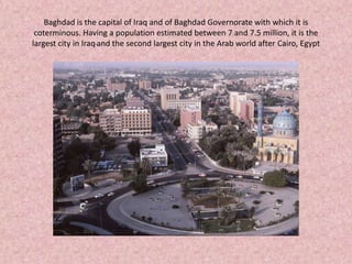 Baghdad is the capital of Iraq and of Baghdad Governorate with which it is coterminous. Having a population estimated between 7 and 7.5 million, it is the largest city in Iraqand the second largest city in the Arab world after Cairo, Egypt 