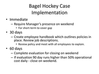 Bagel Hockey Case
Implementation
• Immediate
– Require Manager’s presence on weekend
• For short-term to cover gap
• 30 days
– Create employee handbook which outlines policies in
place. Review job descriptions.
• Review policy and meet with all employees to explain.
• 60 days
– Complete evaluation for closing on weekend
– If evaluation 90 day runs higher than 50% operational
cost daily - close on weekend.
 