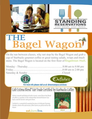 On the run between classes, why not stop by the Bagel Wagon and grab a
cup of Starbucks gourmet coffee or great tasting salads, wraps and much
more. The Bagel Wagon is located on the first floor of

Monday - Thursday…………………………………8:00 am to 8:00 pm
Friday……………………………………………….8:00 am to 2:00 pm
Saturday & Sunday .………………………………..Closed




     Velvety smooth and balanced with a roasty-sweet flavor this blend
     of coffees is a product of the relationships formed between Star-
     bucks and the farmers who grew them.
     Starbucks is committed to paying fair prices to help give farming
     families a better life and ensure coffee farms are protected for the
     future.
 
