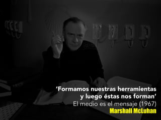 ‘Formamos nuestras herramientas
y luego éstas nos forman’
El medio es el mensaje (1967)
Marshall McLuhan
 