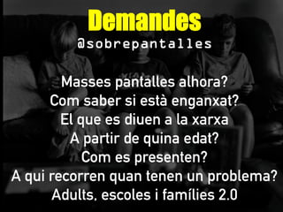 Demandes
@sobrepantalles
Masses pantalles alhora?
Com saber si està enganxat?
El que es diuen a la xarxa
A partir de quina edat?
Com es presenten?
A qui recorren quan tenen un problema?
Adults, escoles i famílies 2.0
 