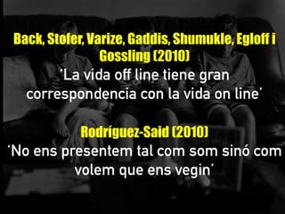 Back, Stofer, Varize, Gaddis, Shumukle, Egloff i
Gossling (2010)
‘La vida off line tiene gran
correspondencia con la vida on line’
	
  
Rodríguez-Said (2010)
‘No ens presentem tal com som sinó com
volem que ens vegin’
	
  
	
  
 