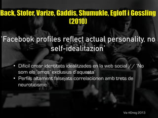 Via @Dreig 2013
•  Difícil crear identitats idealitzades en la web social // ‘No
som els ‘amos’ exclusius d’aquesta’
•  Perfils altament falsejats correlacionen amb trets de
neuroticisme
 