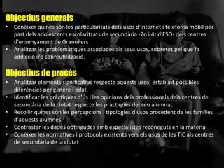 Objectius generals
•  Conèixer	
  quines	
  són	
  les	
  parAcularitats	
  dels	
  usos	
  d'internet	
  i	
  telefonia	
  mòbil	
  per	
  
part	
  dels	
  adolescents	
  escolaritzats	
  de	
  secundària	
  -­‐2n	
  i	
  4t	
  d'ESO-­‐	
  dels	
  centres	
  
d'ensenyament	
  de	
  Granollers	
  
•  Analitzar	
  les	
  problemàAques	
  associades	
  als	
  seus	
  usos,	
  sobretot	
  pel	
  que	
  fa	
  
addicció	
  i/o	
  sobreuAlització.	
  	
  
	
  
Objectius de procés
•  Analitzar	
  elements	
  signiﬁcaAus	
  respecte	
  aquests	
  usos,	
  establint	
  possibles	
  
diferències	
  per	
  gènere	
  i	
  edat.	
  
•  IdenAﬁcar	
  les	
  pràcAques	
  d’ús	
  i	
  les	
  opinions	
  dels	
  professionals	
  dels	
  centres	
  de	
  
secundària	
  de	
  la	
  ciutat	
  respecte	
  les	
  pràcAques	
  del	
  seu	
  alumnat	
  
•  Recollir	
  quines	
  són	
  les	
  percepcions	
  i	
  Apologies	
  d'usos	
  procedent	
  de	
  les	
  famílies	
  
d'aquests	
  alumnes	
  
•  Contrastar	
  les	
  dades	
  obAngudes	
  amb	
  especialistes	
  reconeguts	
  en	
  la	
  matèria	
  
•  Conèixer	
  les	
  normaAves	
  i	
  protocols	
  existents	
  vers	
  els	
  usos	
  de	
  les	
  TIC	
  als	
  centres	
  
de	
  secundària	
  de	
  la	
  ciutat	
  
 
