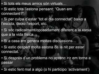 • Si tots els meus amics són virtuals…
• Si estic tota l’estona pensant: “Quan em
connectaré?”
• Si per culpa d’estar “tot el dia connectat” baixo a
l’escola, deixo l’esport, etc.
• Si sóc radicalment/oposadament diferent a la xarxa
que a la vida física…
• Si a casa em genera moltes discussions…
• Si estic despert molta estona de la nit per estar
connectat.
• Si després d’un problema no aprenc >> em torna a
passar
• Si estic fent mal a algú (o hi participo ‘activament’)
 