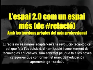 L’espai 2.0 com un espai
més (de #relació)
Amb les tensions pròpies del món professional
El repte no és només adaptar-se a la revolució tecnològica,
pel que fa a l'adquisició, dinamització i coneixement de
tecnologies educatives, sinó sobretot pel que fa a les noves
categories que conformen el marc de l'educació i
aprenentatge –social-.
 