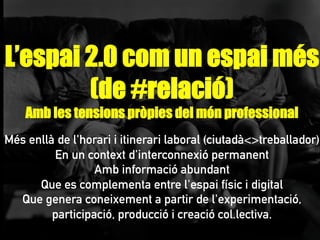 L’espai 2.0 com un espai més
(de #relació)
Amb les tensions pròpies del món professional
Més enllà de l'horari i itinerari laboral (ciutadà<>treballador)
En un context d'interconnexió permanent
Amb informació abundant
Que es complementa entre l'espai físic i digital
Que genera coneixement a partir de l'experimentació,
participació, producció i creació col.lectiva.
 