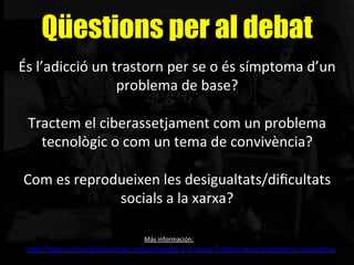 Qüestions per al debat
És	
  l’adicció	
  un	
  trastorn	
  per	
  se	
  o	
  és	
  símptoma	
  d’un	
  
problema	
  de	
  base?	
  
	
  
Tractem	
  el	
  ciberassetjament	
  com	
  un	
  problema	
  
tecnològic	
  o	
  com	
  un	
  tema	
  de	
  convivència?	
  
	
  
Com	
  es	
  reprodueixen	
  les	
  desigualtats/diﬁcultats	
  
socials	
  a	
  la	
  xarxa?	
  
M´
	
  
h"p://blogs.cccb.org/lab/arAcle_laprenentatge-­‐a-­‐la-­‐xarxa-­‐2-­‐entre-­‐laccio-­‐prevenAva-­‐i-­‐educaAva/	
  	
  
Más	
  información:	
  
 