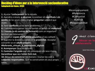 1.	
  Ajustar	
  l’enfocament	
  de	
  la	
  mirada.	
  
2.	
  Apendre	
  a	
  veure,	
  a	
  observar,	
  a	
  conèixer	
  els	
  signiﬁcats	
  i	
  els	
  
sen-ts	
  de	
  les	
  seves	
  vides,	
  a	
  saber	
  preguntar	
  sobre	
  el	
  que	
  
viuen.	
  
3.	
  Tenir	
  conﬂictes	
  no	
  és	
  tenir	
  problemes.	
  
4.	
  L’adolescència	
  potser	
  també	
  també	
  un	
  temps	
  de	
  malestars.	
  
5.	
  L’escola	
  (o	
  els	
  centres	
  de	
  formació)	
  com	
  un	
  important	
  
territori	
  per	
  intervenir.	
  
6.	
  Construir	
  espais	
  d’inﬂuència	
  educa-va	
  al	
  seu	
  voltant.	
  
7.	
  Suprimir	
  la	
  distància,	
  construir	
  la	
  proximitat.	
  Acceptar	
  
converAr-­‐se	
  en	
  adults	
  propers.	
  
#Referents_virtuals_d_adolescents_digitals	
  
8.	
  Acompanyar	
  (que	
  no	
  derivar).	
  
9.	
  Controlar	
  l’angoixa	
  que	
  ens	
  provoquen	
  els	
  seus	
  riscos.	
  
Garan-tzar	
  que	
  no	
  s’estan	
  fent	
  mal.	
  
10.	
  Deixar	
  de	
  considerar-­‐los	
  menors	
  i	
  tractar-­‐los	
  com	
  a	
  
subjectes	
  responsables.	
  Que	
  es	
  construeixin	
  els	
  seus	
  propis	
  
límits.	
  
Decàleg d’idees per a la intervenció socioeducativa
(adaptació de Funes, 2010)
#Acompanyament	
  
#Referència	
  
#Comunitat	
  
#UAlitat	
  
#Responsabilitat	
  
 