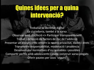 Quines idees per a quina
intervenció?
Treballar	
  la	
  idenAtat	
  digital	
  
La	
  ciutadania,	
  també	
  a	
  la	
  xarxa	
  
Observar	
  amb	
  discreció	
  <>	
  ParAcipar	
  transparentment	
  
Treball	
  i	
  detecció	
  de	
  factors	
  de	
  risc	
  de	
  l’addicció	
  
Presentar	
  un	
  discurs	
  críAc	
  entorn	
  la	
  nostra	
  privacitat,	
  dades	
  i	
  drets	
  
Transmetre	
  responsabilAat,	
  moderació	
  i	
  prudència	
  
Desenvolupar	
  normaAves	
  d’ús	
  raonables	
  i	
  possibles	
  
ComparAr	
  perﬁls	
  amb	
  adolescents	
  i	
  joves:	
  construir	
  xarxa	
  plegats	
  
Oferir	
  pautes	
  per	
  usos	
  ‘segurs’	
  
	
  
 