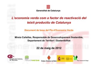 L’economia verda com a factor de reactivació del
        teixit productiu de Catalunya

          Document de base del Pla d’Economia Verda


  Mireia Cañellas, Responsable de Desenvolupament Sostenible,
             Departament de Territori i Sostenibilitat


                    22 de maig de 2012
 