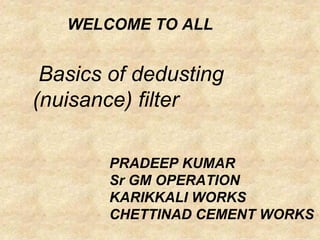 Basics of dedusting
(nuisance) filter
WELCOME TO ALL
PRADEEP KUMAR
Sr GM OPERATION
KARIKKALI WORKS
CHETTINAD CEMENT WORKS
 