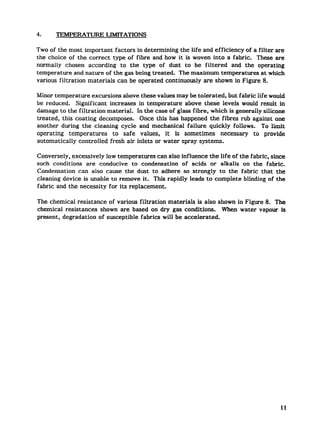 4.     TEMPEMTURE        LIMITATIONS

Two of the most important factors in determining the life and efficiency of a filter are
the choice of the correct type of f ibre and how it is woven into a fabric. These are
normally chosen according to the type of dust to be filtered and the operating
temperature and nature of the gas being treated. The maximum temperatures at which
various filtration materials can be operated continuously are shown in Figure 8.

Minor temperature excursions above these values may be tolerated, but fabric life would
be reduced. Significant increases in temperature above these levels would result in
damage to the filtration material. In the case of glass f ibre, which is generally silicone
treated, this coating decomposes. Once this has happened the fibres rub against one
another during the cleaning cycle and mechanical failure quickly follows. To limit
operating temperatures to safe values, it is sometimes necessary               to provide
automatically controlled fresh air inlets or water spray systems.

Conversely, excessively low temperatures can also influence the life of the fabric, since
such conditions are conducive to condensation of acids or alkalis on the fabric.
Condensation can also cause the dust to adhere so strongly to the fabric that the
cleaning device is unable to remove it. This rapidly leads to complete blinding of the
fabric and the necessity for its replacement.

The chemical resistance of various filtration materials is also shown in Figure 8. The
chemical resistances shown are based on dry gas conditions. When water vapour is
present, degradation of susceptible fabrics will be accelerated.




                                                                                         11
 