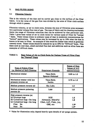 5.       BAG FILTER SIZING

5.1      Filtration   Velocity                                                    >*    .
                                                                             ?’
This is the velocity of the dust and its carrier gas close to the surface of the filter            ,
fabric. It is the value of the gas flow rate divided by the area of filter cloth surface           ,
through which it passes.

Filtration velocity, or air to cloth ratio, dictates the size of filtration area necess~
for a particular volume flow rate of gas. The type of fabric and its cleaning mechanism
limits the range of filtration velocities that can be achieved by that particular unit.
Table 1 gives base values of air to cloth ratios for various types of filter for %ormal
“ dusts. These values relate to ordinary types of dust in moderate concentrations for
“normaltf application.   These values may be increased by Up to 10% when the dust is
known to be easy to filter. An example of this would be clinker dust which is generally
coarsely sized. These values should be reduced by up to 20% for “difficult!? dusts. Fine
dusts such as coal dust, alkali-enriched flue dust and additives such as silica fume are
examples of difficult dusts.


TABLE 1:         Base Values of Air to Cloth Ratio for Various T vtws of Filter Plant
                 for “Normal” Dus@



                                                                       Rang e of Base
          TvDe of Fabric Filter                                      ; Values of A/C
     i.e. Method of Self-Cleaning         Protrietarv   Examnle        metres/minut~
 Mechanical shaker                            visco-Beth;                0.65 to 1.0
                                           Spencer-Halstead
 Mechanical shaker with low                    Visco-Beth;               0.75 to 1.0
 pressure reverse air                            Norblo
 Medium pressure reverse air                    SIM Luhq                      1.2
 Medium pressure pulsating                         Luhr                       1.8
                                                                                                   >
 reverse air
 High pressure reverse jet
 (a) Envelope bags                               DCE                          1.5
 (b) Cylindrical bags <3m long           Airmasteq MikroPul                   1.8
 (c) Cylindrical bags >3m long          Cibel, AAF, Flakt, Joy,
     First :. 3m                               GBE, etc                      1.8*
     Next 3m                                                                 100*
                                                                                              I




* Value for illustration     only; depend heavily upon details of air purge system.




                                                                                            12’”
 